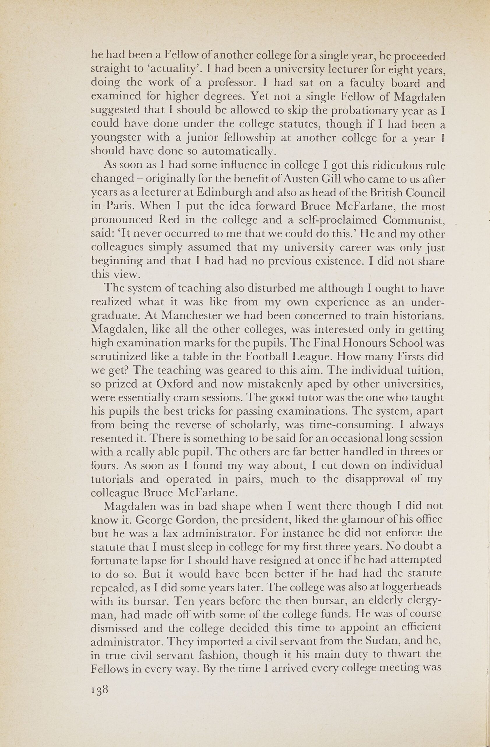 Page from a book, text reads: he had been a Fellow of another college for a single year, he proceeded straight to `actuality'. I had been a university lecturer for eight years, doing the work of a professor. I had sat on a faculty board and examined for higher degrees. Yet not a single Fellow of Magdalen suggested that I should be allowed to skip the probationary year as I could have done under the college statutes, though if I had been a youngster with a junior fellowship at another college for a year I should have done so automatically. As soon as I had some influence in college I got this ridiculous rule changed — originally for the benefit of Austen Gill who came to us after years as a lecturer at Edinburgh and also as head of the British Council in Paris. When I put the idea forward Bruce McFarlane, the most pronounced Red in the college and a self-proclaimed Communist, said: `It never occurred to me that we could do this.' He and my other colleagues simply assumed that my university career was only just beginning and that I had had no previous existence. I did not share this view. The system of teaching also disturbed me although I ought to have realized what it was like from my own experience -as an undergraduate. At Manchester we had been concerned to train historians. Magdalen, like all the other colleges, was interested only in getting high examination marks for the pupils. The Final Honours School was scrutinized like a table in the Football League. How many Firsts did we get? The teaching was geared to this aim. The individual tuition, so prized at Oxford and now mistakenly aped by other universities, were essentially cram sessions. The good tutor was the one who taught his pupils the best tricks for passing examinations. The system, apart from being the reverse of scholarly, was time-consuming. I always resented it. There is something to be said for an occasional long session with a really able pupil. The others are far better handled in threes or fours. As soon as I found my way about, I cut down on individual tutorials and operated in pairs, much to the disapproval of my colleague Bruce McFarlane. Magdalen was in bad shape when I went there though I did not know it. George Gordon, the president, liked the glamour of his office but he was a lax administrator. For instance he did not enforce the statute that I must sleep in college for my first three years. No doubt a fortunate lapse for I should have resigned at once if he had attempted to do so. But it would have been better if he had had the statute repealed, as I did some years later. The college was also at loggerheads with its bursar. Ten years before the then bursar, an elderly clergyman, had made off with some of the college funds. He was of course dismissed and the college decided this time to appoint an efficient administrator. They imported a civil servant from the Sudan, and he, in true civil servant fashion, though it his main duty to thwart the Fellows in every way. By the time I arrived every college meeting was 138