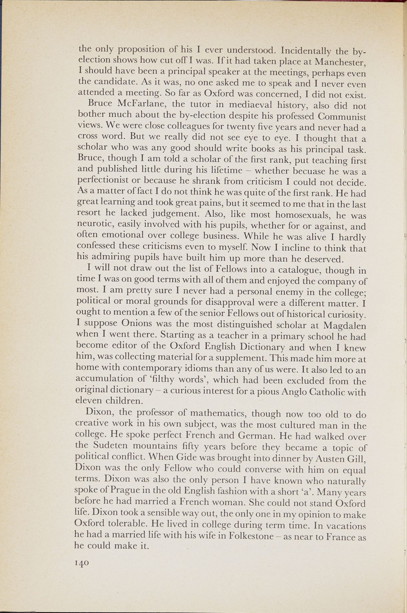 Page from a book. Text reads: the only proposition of his I ever understood. Incidentally the byelection shows how cut off I was. If it had taken place at Manchester, I should have been a principal speaker at the meetings, perhaps even the candidate. As it was, no one asked me to speak and I never even attended a meeting. So far as Oxford was concerned, I did not exist. Bruce McFarlane, the tutor in mediaeval history, also did not bother much about the by-election despite his professed Communist views. We were close colleagues for twenty five years and never had a cross word. But we really did not see eye to eye. I thought that a scholar who was any good should write books as his principal task. Bruce, though I am told a scholar of the first rank, put teaching first and published little during his lifetime — whether becuase he was a perfectionist or because he shrank from criticism I could not decide. As a matter of fact I do not think he was quite of the first rank. He had great learning and took great pains, but it seemed to me that in the last resort he lacked judgement. Also, like most homosexuals, he was neurotic, easily involved with his pupils, whether for or against, and often emotional over college business. While he was alive I hardly confessed these criticisms even to myself. Now I incline to think that his admiring pupils have built him up more than he deserved. I will not draw out the list of Fellows into a catalogue, though in time I was on good terms with all of them and enjoyed the company of most. I am pretty sure I never had a personal enemy in the college; political or moral grounds for disapproval were a different matter. I ought to mention a few of the senior Fellows out of historical curiosity. I suppose Onions was the most distinguished scholar at Magdalen when I went there. Starting as a teacher in a primary school he had become editor of the Oxford English Dictionary and when I knew him, was collecting material for a supplement. This made him more at home with contemporary idioms than any of us were. It also led to an accumulation of `filthy words', which had been excluded from the original dictionary — a curious interest for a pious Anglo Catholic with eleven children. Dixon, the professor of mathematics, though now too old to do creative work in his own subject, was the most cultured man in the college. He spoke perfect French and German. He had walked over the Sudeten mountains fifty years before they became a topic of political conflict. When Gide was brought into dinner by Austen Gill, Dixon was the only Fellow who could converse with him on equal terms. Dixon was also the only person I have known who naturally spoke of Prague in the old English fashion with a short 'a'. Many years before he had married a French woman. She could not stand Oxford life. Dixon took a sensible way out, the only one in my opinion to make Oxford tolerable. He lived in college during term time. In vacations he had a married life with his wife in Folkestone — as near to France as he could make it. 140