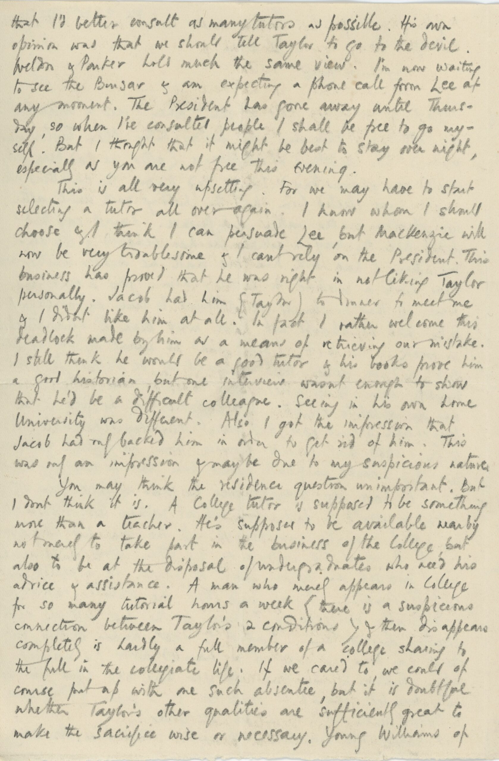 Second page of a handwritten letter on a small sheet of paper. The text, written in pencil, reads: that I’d better consult as many tutors as possible. His own opinion was that we should tell Taylor to got to the devil. Weldon & Parker hold much the same view. I’m now waiting to see the Bursar & am expecting a phone call from Lee at any moment. The President has gone away until Thursday, so when I’ve consulted people I shall be free to go myself. But I thought that it might be best to stay over night, especially as you are not free in the evening. This is all very upsetting. For we may have to start selecting a tutor all over again. I know whom I shall choose & I think I can persuade Lee, but MacKenzie will now be very troublesome & I can’t rely on the President. This business has proved that he was right in not liking Taylor personally. Jack had him (Taylor) to dinner to meet me & I didn’t like him at all. In fact I rather welcome this deadlock made by him as a means of retrieving our mistake. I still think he would be a good tutor & his books prove him a good historian but one interview was enough to show that he’d be a difficult colleague. Seeing in his own home University was different. Also I got the impression that Jacob had only backed him in order to get rid of him. This was only an impression & I maybe owe to my suspicious nature. You may think the residence question unimportant. But I don’t think it is. A College tutor is supposed to be something more than a teacher. He’s supposed to be available nearby not only to take part in the business of the College but also to be at the disposal of undergraduates who need his advice & assistance. A man who [merely?] appears in College for so many tutorial hours a week (there is a suspicious connection between Taylor’s 2 conditions) & then disappears completely is hardly a full member of the college sharing to the full in the collegiate life. If we cared to, we could of course put up with the such absente?, but it is doubtful whether Taylor’s other qualities are sufficiently great to make the sacrifice wise or necessary. Young Williams of