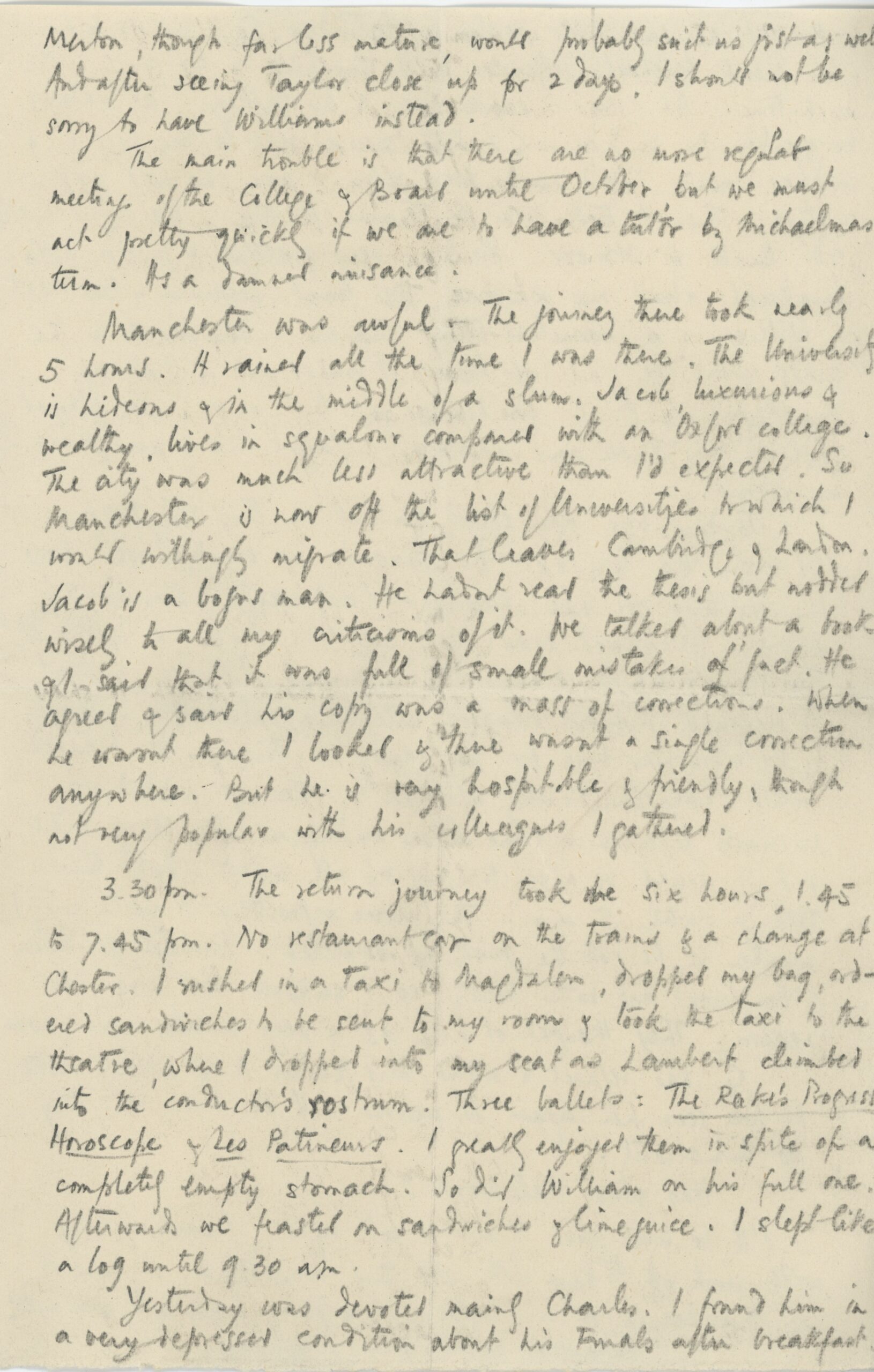 Third page of a handwritten letter on a small sheet of paper. The text, written in pencil, reads: Merton, though far less mature, would probably suit just as well. And after seeing Taylor close up for 2 days, I should not be sorry to have Williams instead. The main trouble is that there are as more regular meetings of the College & board until October, but we must act pretty quickly if we are to have a tutor by Michaelmas Term. It’s a damned nuisance. Manchester was awful. The journey took nearly 5 hours. It rained all the time I was there. The university is hideous & in the middle of a slum. Jacob, luxurious & wealthy, lives in squalor compared with an Oxford college. The city was less attractive than I expected. So Manchester is now off the list of Universities to which I would willingly migrate. That leaves Cambridge & London. Jacob is a [bogus?] man. He hadn’t read the thesis but nodded wisely to all my criticisms of it. We talked about a book & I said that it was full of small mistakes of fact. He agreed & said his copy was a mass of corrections. When he wasn’t there I looked & there wasn’t a single correction anywhere. But he is very hospitable & friendly, though not very popular with his colleagues I gathered. 3.30pm The return journey took six hours, 1:45 to 7:45pm. No restaurant on the trains & a change at Chester. I rushed in a Taxi to Magdalen, dropped my bag, ordered sandwiches to be sent to my room & took a taxi to the theatre, where I dropped into my seat as Lambert climbed into the conductor’s rostrum. Three ballets: The Rake’s Progress, Horoscope & Les Patineurs. I greatly enjoyed them in spite of the completely empty stomach. So did William on his full one. Afterwards we feasted on sandwiches & lime juice. I slept like a log until 9:30am. Yesterday was devoted mainly Charles. I found him in a very depressed condition about his Finals after breakfast.