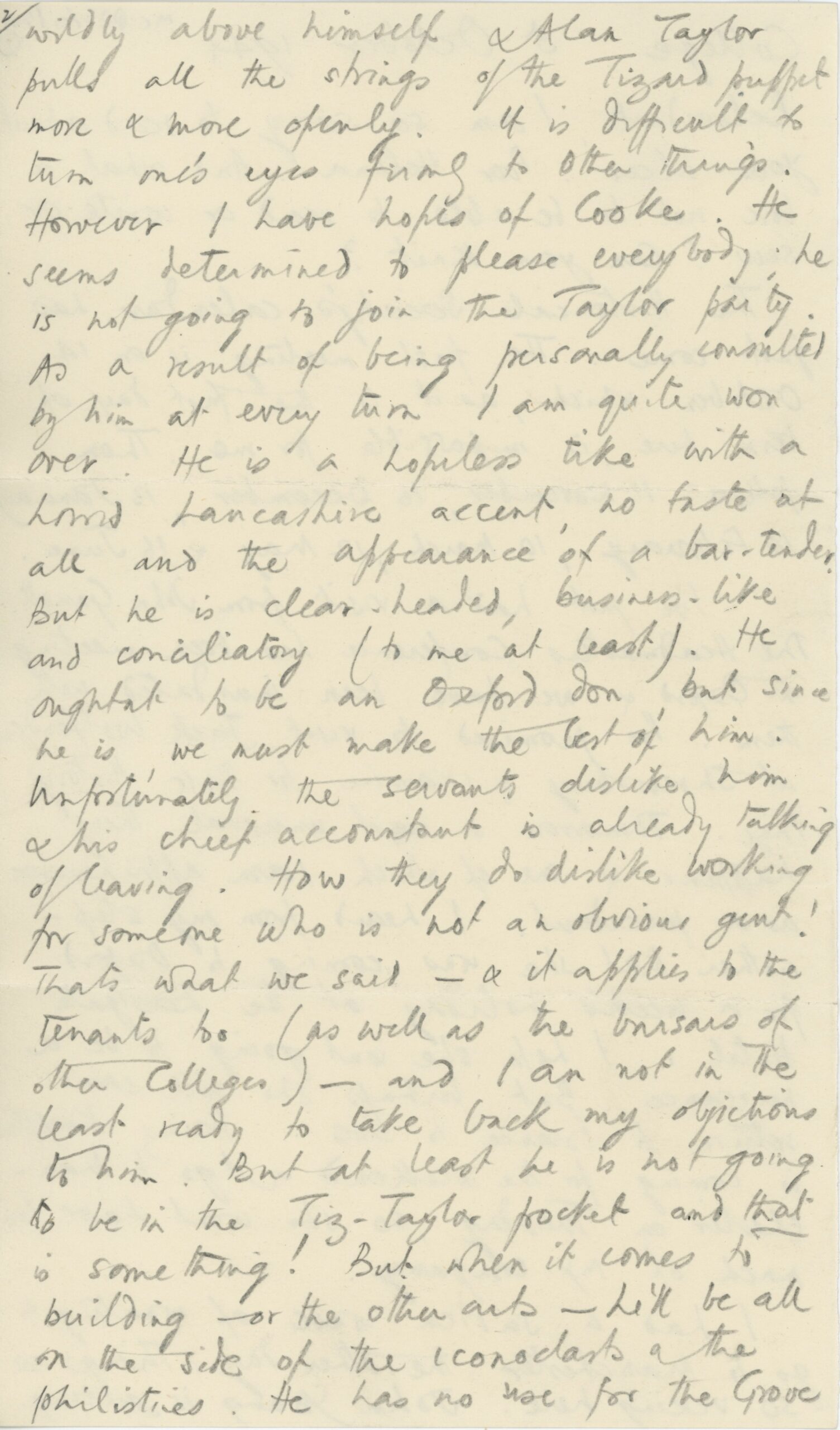 Page 2 of a handwritten letter on a small sheet of paper. The text, written in pencil, reads: wildly above himself & Alan Taylor pulled all the strings of the Tizard puppet more & more openly. It is difficult to turn one’s eyes [????] to other things. However, I have hopes of Cooke. He seems determined to please everybody; he is not going to join the Taylor party. As a result of being personally consulted by him at every turn I am quite won over. He is a hopeless tike with a horrid Lancashire accent, no taste at all and the appearance of a bar-tender. But he is clear-headed, business-like and conciliatory (to me at least). He oughtn’t to be an Oxford don, but since he is we must make the best of him. Unfortunately, the servants dislike him & his chief accountant is already talking of leaving. How they do dislike working for someone who is not an obvious gent! That’s what we said— & it applies to the tenants too (as well as the ????? of other Colleges) – and I am not in the least ready to take back my objections to him. But at least he is not going to be in the Tiz-Taylor pocket and that is something! But when it comes to building—or the other ??? – he’ll be all on the side of the iconoclasts & the philistines. He has no use for The Grove