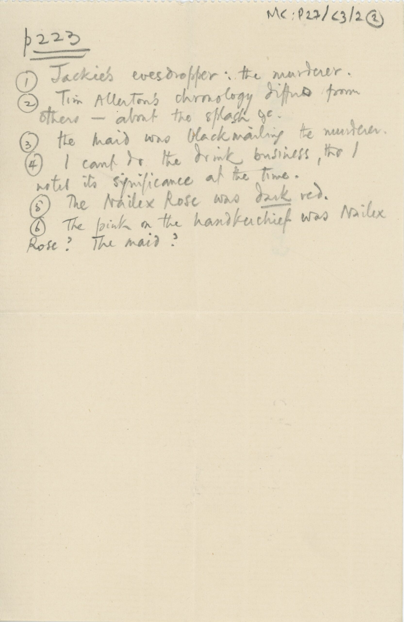 Small sheet of paper with handwritten notes in pencil. The text reads: p223 1) Jackie’s eavesdropper: the murderer. 2) Tim Allerton’s chronology differs from others – about the splash, &c. 3) the maid was blackmailing the murderer. 4) I can’t do the drink business, tho I noted its significance at the time. 5) The Nailex Rose was dark red. 6) The paint on the handkerchief was Nailex Rose? The maid?