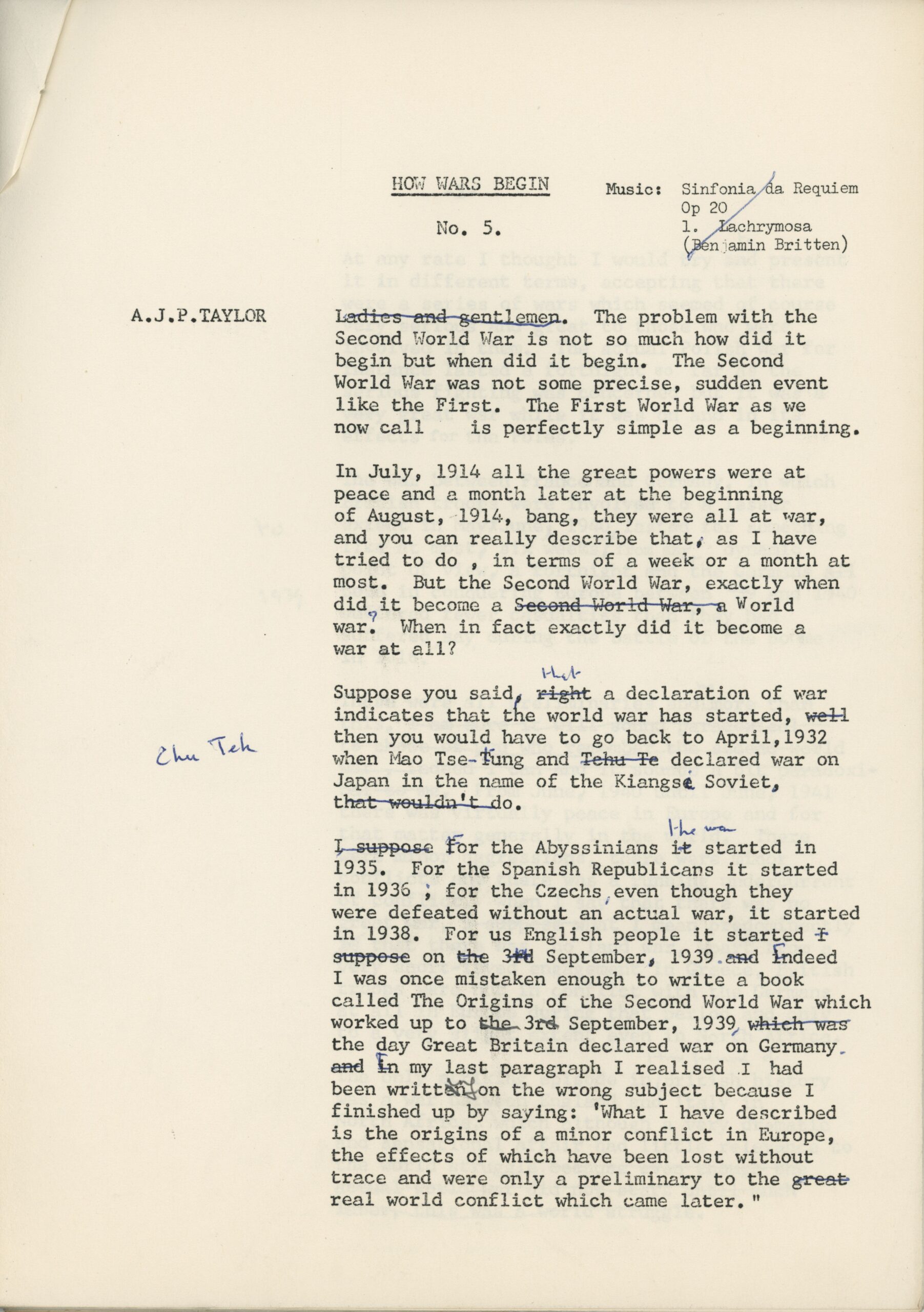 Typewritten script on A4 sheet of paper. Text reads: A.J.P.TAYLOR HOW WARS BEGIN No. 5. Music: Sinfonia/L Requiem Op 2O/ 1. Lachrymosa (Benjamin Britten) Ladies and gentlemen.[Ladies and gentlemen has been crossed out with blue ink] The problem with the Second World war is not so much how did it begin but when did it begin. The Second World War was not some precise, sudden event like the First. The First World War as we now call is perfectly simple as a beginning. In July, 1914 all the great powers were at peace and a month later at the beginning of August, -1914, bang, they were all at war, and you can really describe that,- as I have tried to do , in terms of a week or a month at most. But the Second World War, exactly when did it become a Second World War [Second world war has been crossed out with blue pen]. World war.[The full stop has been changed to a question mark, in blue ink] When in fact exactly did it become a war at all? Suppose you said right [‘right’ has been crossed out with blue ink and the word ‘that’ is written above it] a declaration of war indicates that the world war has started, well [well has been crossed out with blue ink]then you would have to go back to April,1932 when Mao Tse-Tung [the ‘T’ of ‘Tung’ has been corrected to a lower case t] and Tehu Te [‘Tehu Te’ has been crossed out in blue ink and the correction ‘Chu Teh’ has been written in the margins] declared war on Japan in the name of the Kiangse [the ‘e’ at the end of ‘Kiangse’ has been crossed out] Soviet, That wouldn’t do. [‘That wouldn’t do’ has been crossed out in blue ink] I suppose for [‘I suppose’ has been crossed out and the ‘f’ of ‘for’ has been capitalised]the Abyssinians it started in 1935. For the Spanish Republicans it started in 1936 , [the comma after ‘1936’ has been corrected to a semi-colon] for the Czechs [a comma has been added after ‘Czechs’] even though they were defeated without an actual war, it started in 1938. For us English people it started I suppose [‘I suppose’ has been crossed out] on the 3rd [‘the’ and ‘rd’ of ‘3rd’have been crossed out] September, 1939 [a full stop has been added here]. And indeed [‘And’ has been removed and ‘indeed’ has been capitalised]I was once mistaken enough to write a book called The Origins of the Second World War which worked up to the 3rd September [‘the’ and ‘rd’ of ‘3rd’have been crossed out], 1939 which was [‘which was’ has been crossed out] the day Great Britain declared war on Germany, [the comma after ‘Germany’ has been changed to a full stop]and in [‘and’ has been crossed out and the ‘I’ in ‘in’ has been capitalised] my last paragraph I realised had been written [‘written’ has been corrected to ‘writing’] on the wrong subject because I finished up by saying: 'What I have described is the origins of a minor conflict in Europe, the effects of which have been lost without trace and were only a preliminary to the great [‘great’ has been crossed out] real world conflict which came later."