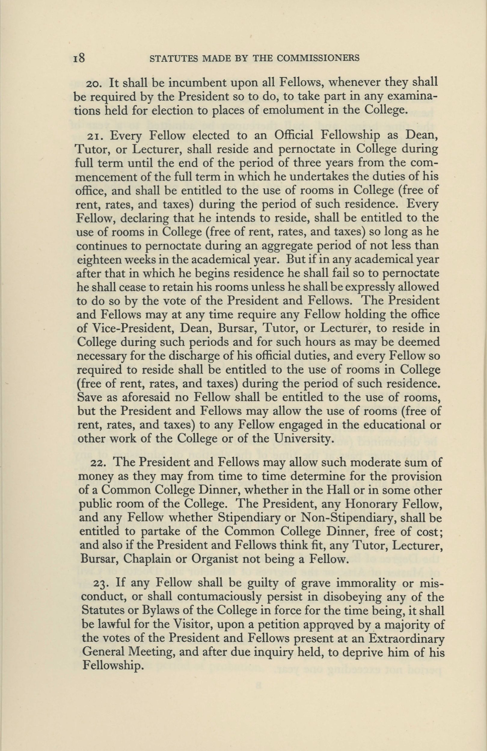 Page from a book. Text reads: STATUTES MADE BY THE COMMISSIONERS 20. It shall be incumbent upon all Fellows, whenever they shall be required by the President so to do, to take part in any examinations held for election to places of emolument in the College. 21. Every Fellow elected to an Official Fellowship as Dean, Tutor, or Lecturer, shall reside and pernoctate in College during full term until the end of the period of three years from the commencement of the full term in which he undertakes the duties of his office, and shall be entitled to the use of rooms in College (free of rent, rates, and taxes) during the period of such residence. Every Fellow, declaring that he intends to reside, shall be entitled to the use of rooms in College (free of rent, rates, and taxes) so long as he continues to pernoctate during an aggregate period of not less than eighteen weeks in the academical year. But if in any academical year after that in which he begins residence he shall fail so to pernoctate he shall cease to retain his rooms unless he shall be expressly allowed to do so by the vote of the President and Fellows. The President and Fellows may at any time require any Fellow holding the office of Vice-President, Dean, Bursar, Tutor, or Lecturer, to reside in College during such periods and for such hours as may be deemed necessary for the discharge of his official duties, and every Fellow so required to reside shall be entitled to the use of rooms in College (free of rent, rates, and taxes) during the period of such residence. Save as aforesaid no Fellow shall be entitled to the use of rooms, but the President and Fellows may allow the use of rooms (free of rent, rates, and taxes) to any Fellow engaged in the educational or other work of the College or of the University. 22. The President and Fellows may allow such moderate sum of money as they may from time to time determine for the provision of a Common College Dinner, whether in the Hall or in some other public room of the College. The President, any Honorary Fellow, and any Fellow whether Stipendiary or Non-Stipendiary, shall be entitled to partake of the Common College Dinner, free of cost; and also if the President and Fellows think fit, any Tutor, Lecturer, Bursar, Chaplain or Organist not being a Fellow. 23. If any Fellow shall be guilty of grave immorality or misconduct, or shall contumaciously persist in disobeying any of the Statutes or Bylaws of the College in force for the time being, it shall be lawful for the Visitor, upon a petition apprctved by a majority of the votes of the President and Fellows present at an Extraordinary General Meeting, and after due inquiry held, to deprive him of his Fellowship.